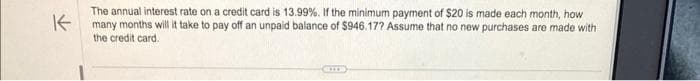 K
The annual interest rate on a credit card is 13.99%. If the minimum payment of $20 is made each month, how
many months will it take to pay off an unpaid balance of $946.17? Assume that no new purchases are made with
the credit card.