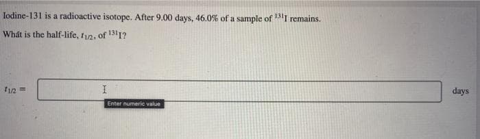 Iodine-131 is a radioactive isotope. After 9.00 days, 46.0% of a sample of 1311 remains.
What is the half-life, 11/2, of 1311?
11/2 ==>
I
Enter numeric value
days