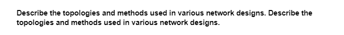 Describe the topologies and methods used in various network designs. Describe the
topologies and methods used in various network designs.