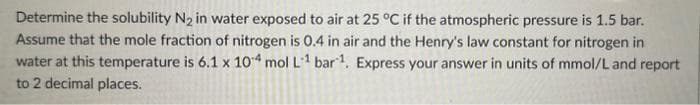 Determine the solubility N₂ in water exposed to air at 25 °C if the atmospheric pressure is 1.5 bar.
Assume that the mole fraction of nitrogen is 0.4 in air and the Henry's law constant for nitrogen in
water at this temperature is 6.1 x 104 mol L1 bar 1. Express your answer in units of mmol/L and report
to 2 decimal places.