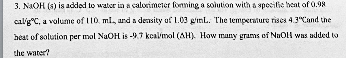 3. NaOH (s) is added to water in a calorimeter forming a solution with a specific heat of 0.98
cal/g°C, a volume of 110. mL, and a density of 1.03 g/mL. The temperature rises 4.3°Cand the
heat of solution per mol NaOH is -9.7 kcal/mol (AH). How many grams of NaOH was added to
the water?