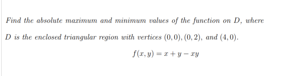 Find the absolute maximum and minimum values of the function on D, where
D is the enclosed triangular region with vertices (0,0), (0, 2), and (4,0).
f(*, у) — х +у — гу
