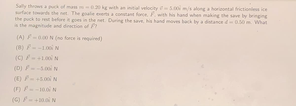 Sally throws a puck of mass m = 0.20 kg with an initial velocity i = 5.00i m/s along a horizontal frictionless ice
surface towards the net. The goalie exerts a constant force, F, with his hand when making the save by bringing
the puck to rest before it goes in the net. During the save, his hand moves back by a distance d = 0.50 m. What
is the magnitude and direction of F?
(A) F = 0.00 N (no force is required)
(B) F = -1.00î N
(C) F = +1.00î N
(D) F = -5.00î N
(E) F = +5.00î N
(F) F = -10.0N
(G) F = +10.0î N
