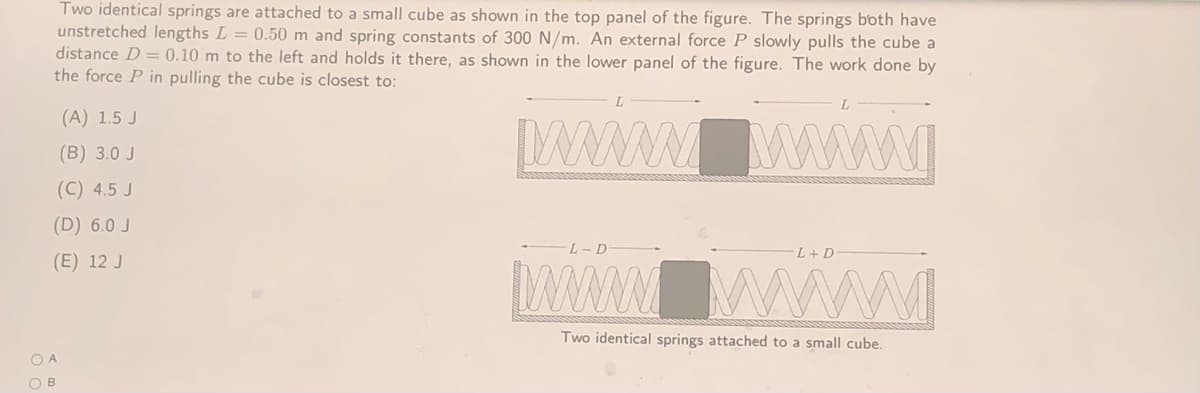 Two identical springs are attached to a small cube as shown in the top panel of the figure. The springs both have
unstretched lengths L = 0.50 m and spring constants of 300 N/m. An external force P slowly pulls the cube a
distance D = 0.10 m to the left and holds it there, as shown in the lower panel of the figure. The work done by
the force P in pulling the cube is closest to:
(A) 1.5 J
Wwwwww
(B) 3.0 J
(C) 4.5 J
(D) 6.0 J
L+ D
(E) 12 J
www
Two identical springs attached to a small cube.
O A
O B
