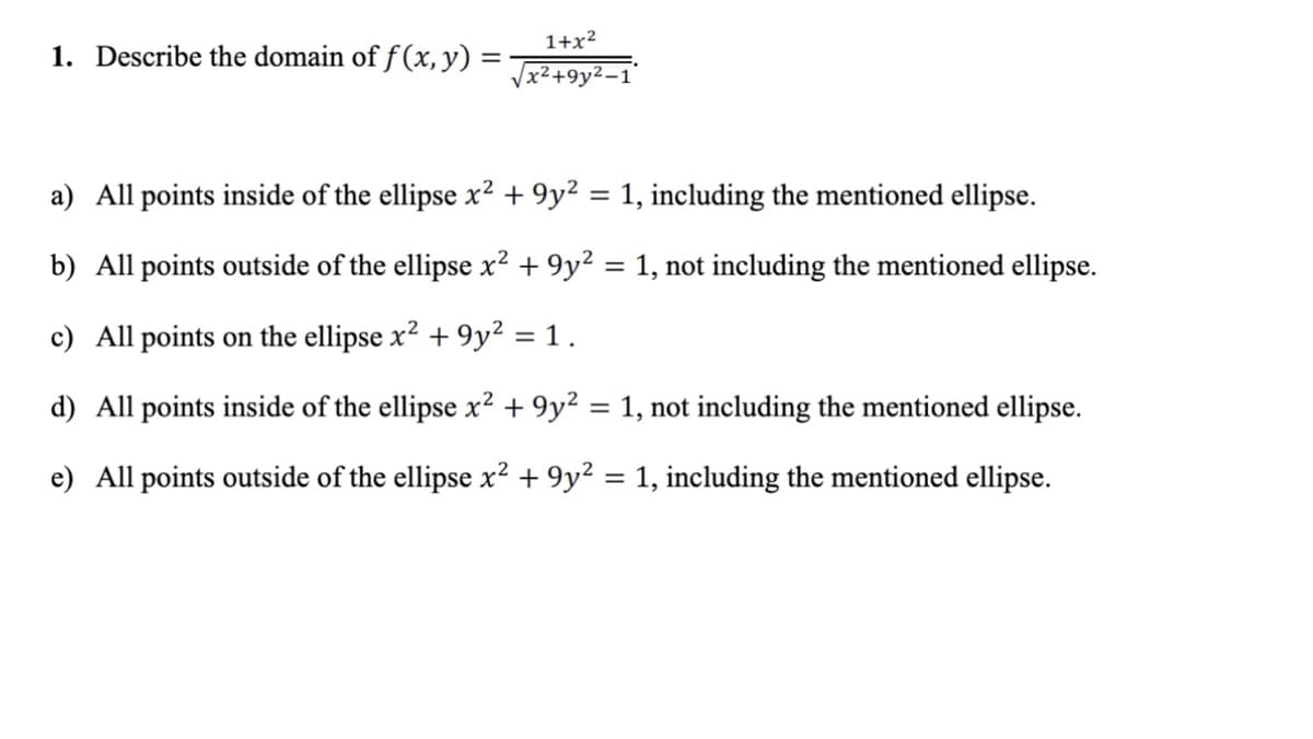 1+x²
1. Describe the domain of f (x, y) =
Jx²+9y²-1
a) All points inside of the ellipse x² + 9y² = 1, including the mentioned ellipse.
b) All points outside of the ellipse x² + 9y² = 1, not including the mentioned ellipse.
c) All points on the ellipse x? + 9y? = 1 .
d) All points inside of the ellipse x² + 9y² = 1, not including the mentioned ellipse.
e) All points outside of the ellipse x² + 9y² = 1, including the mentioned ellipse.
