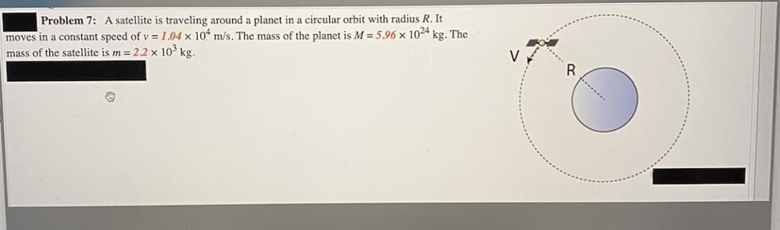 Problem 7: A satellite is traveling around a planet in a circular orbit with radius R. It
moves in a constant speed of v = 1.04 × 10“ m/s. The mass of the planet is M = 5.96 × 1024
mass of the satellite is m = 2.2 x 10³ kg.
kg. The
