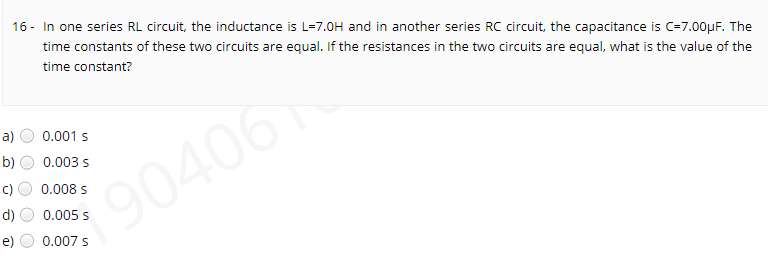 16 - In one series RL circuit, the inductance is L=7.0H and in another series RC circuit, the capacitance is C=7.00µF. The
time constants of these two circuits are equal. If the resistances in the two circuits are equal, what is the value of the
time constant?
a)
0.001 s
b)
0.003 s
0.008 s
90406
d)
0.005 s
e)
0.007 s
