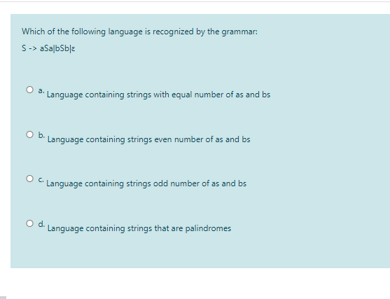 Which of the following language is recognized by the grammar:
S-> aSalbSble
O a. Language containing strings with equal number of as and bs
Ob.
Language containing strings even number of as and bs
O C Language containing strings odd number of as and bs
d.
Language containing strings that are palindromes
