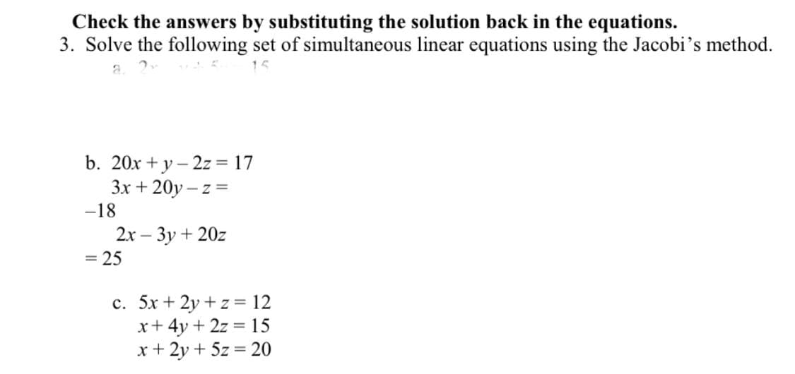 Check the answers by substituting the solution back in the equations.
3. Solve the following set of simultaneous linear equations using the Jacobi's method.
b. 20x + y – 2z = 17
Зх + 20у - z %3
-18
2х — Зу + 202
25
c. 5x + 2y + z = 12
x+ 4y + 2z = 15
x + 2y + 5z = 20
