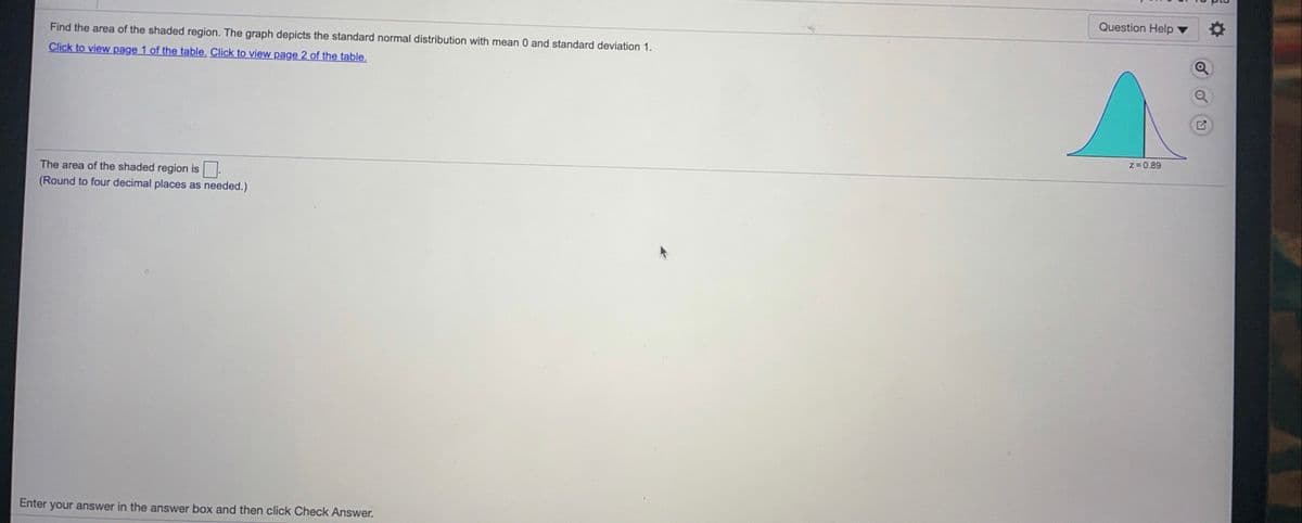 Question Help
Find the area of the shaded region. The graph depicts the standard normal distribution with mean 0 and standard deviation 1.
Click to view page 1 of the table. Click to view page 2 of the table.
z= 0.89
The area of the shaded region is
(Round to four decimal places as needed.)
Enter your answer in the answer box and then click Check Answer.
