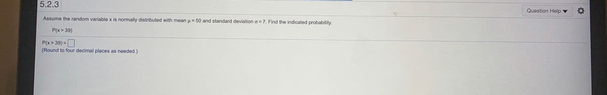 5.2.3
Question Help v
Assume the random variable x is normally distributed with mean u = 50 and standard deviation o =7. Find the indicated probability.
P(x> 39)
P(x> 39) =
(Round to four decimal places as needed.)
