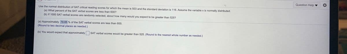 Question Help
Use the normal distribution of SAT critical reading scores for which the mean is 503 and the standard deviation is 116. Assume the variable x is normally distributed.
(a) What percent of the SAT verbal scores are less than 600?
(b) If 1000 SAT verbal scores are randomly selected, about how many would you expect to be greater than 525?
(a) Approximately 79.85 % of the SAT verbal scores are less than 600.
(Round to two decimal places as needed.)
(b) You would expect that approximately
SAT verbal scores would be greater than 525. (Round to the nearest whole number as needed.)
