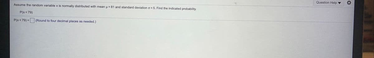 Question Help
Assume the random variable x is normally distributed with mean u = 81 and standard deviation o = 5. Find the indicated probability.
P(x<79)
P(x<79)= (Round to four decimal places as needed.)
