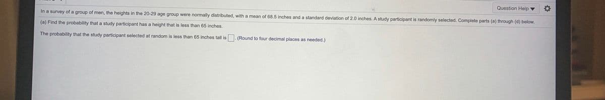 Question Help
In a survey of a group of men, the heights in the 20-29 age group were normally distributed, with a mean of 68.5 inches and a standard deviation of 2.0 inches. A study participant is randomly selected. Complete parts (a) through (d) below.
(a) Find the probability that a study participant has a height that is less than 65 inches.
The probability that the study participant selected at random is less than 65 inches tall is
(Round to four decimal places as needed.)
