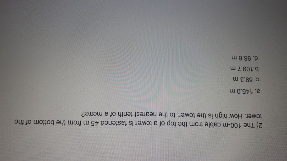 2) The 100-m cable from the top of a tower is fastened 45 m from the bottom of the
tower. How high is the tower, to the nearest tenth of a metre?
a. 145.0 m
c. 89.3 m
b.109.7 m
d. 98.6 m

