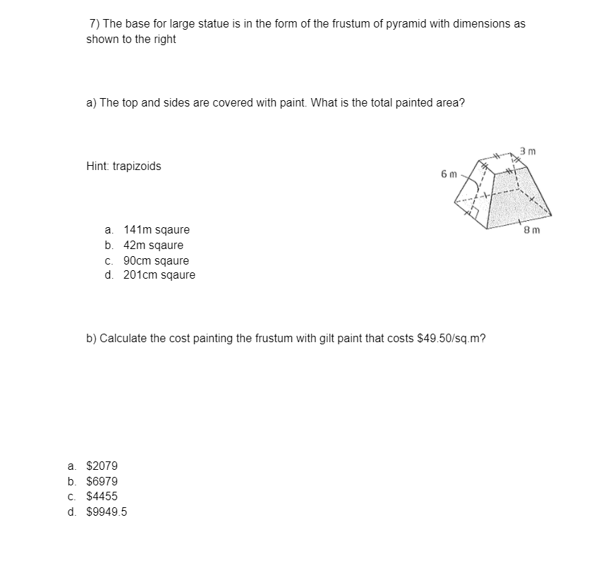 7) The base for large statue is in the form of the frustum of pyramid with dimensions as
shown to the right
a) The top and sides are covered with paint. What is the total painted area?
3 m
Hint: trapizoids
6m
a. 141m sqaure
b. 42m sqaure
c. 90cm sqaure
d. 201cm sqaure
8m
b) Calculate the cost painting the frustum with gilt paint that costs $49.50/sq.m?
a. $2079
b. $6979
c. $4455
d. $9949.5
