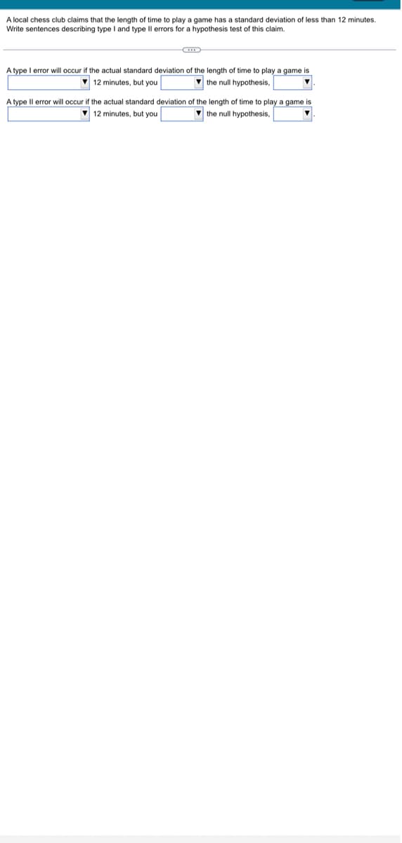 A local chess club claims that the length of time to play a game has a standard deviation of less than 12 minutes.
Write sentences describing type I and type Il errors for a hypothesis test of this claim.
C
A type I error will occur if the actual standard deviation of the length of time to play a game is
12 minutes, but you
the null hypothesis,
▼
A type Il error will occur if the actual standard deviation of the length of time to play a game is
12 minutes, but you
the null hypothesis,