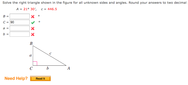 Solve the right triangle shown in the figure for all unknown sides and angles. Round your answers to two decimal
A = 21° 30',
c = 446.5
B =
C = 90
a =
b =
В
a
с ь
A
Need Help?
Read It
