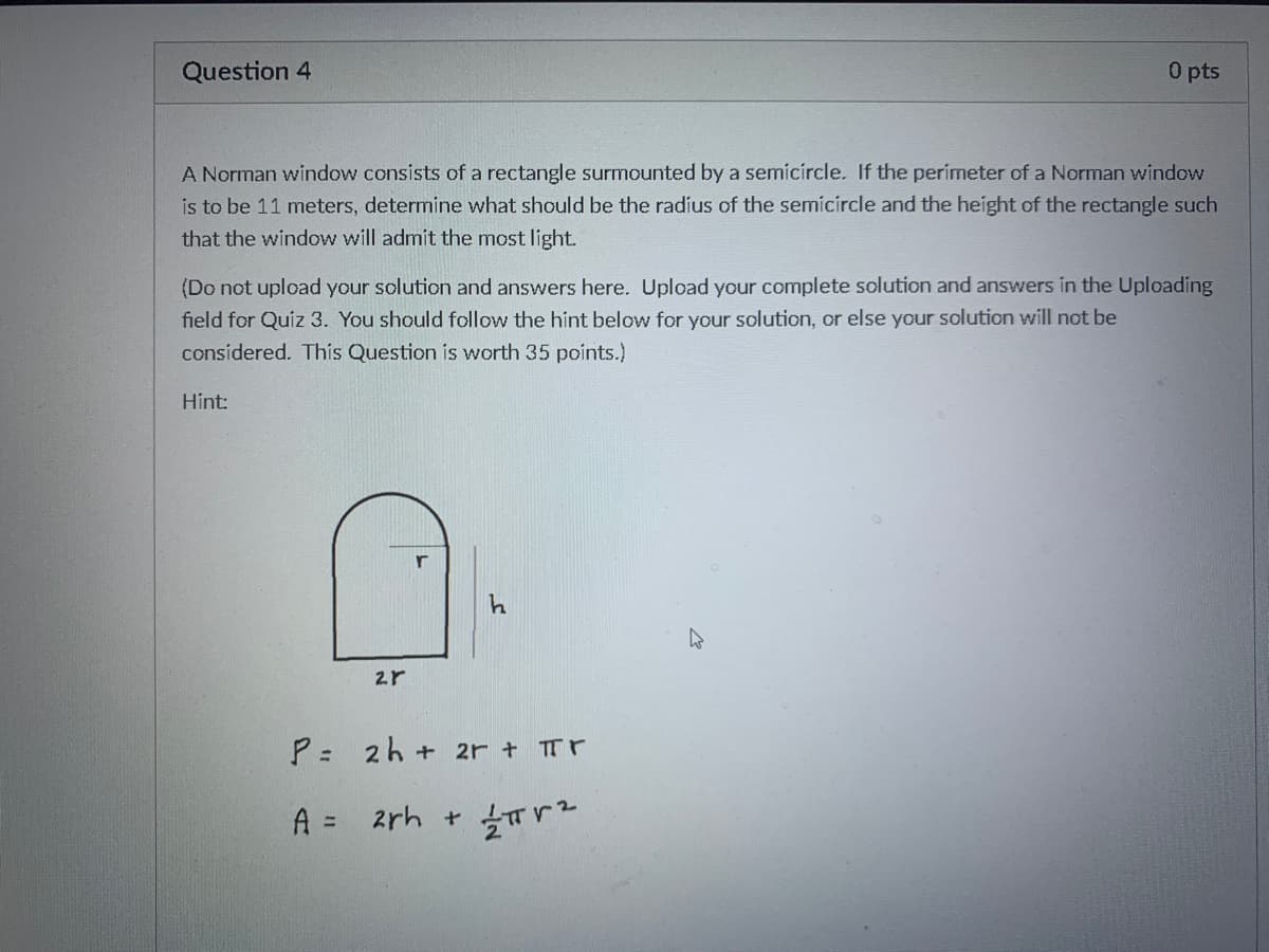 Question 4
O pts
A Norman window consists of a rectangle surmounted by a semícircle. If the perimeter of a Norman window
is to be 11 meters, determine what should be the radius of the semícircle and the height of the rectangle such
that the window will admit the most light.
(Do not upload your solution and answers here. Upload your complete solution and answers in the Uploading
field for Quiz 3. You should follow the hint below for your solution, or else your solution will not be
considered. This Question is worth 35 points.)
Hint:
P =
2h + 2r + Tr
A =
2rh +
