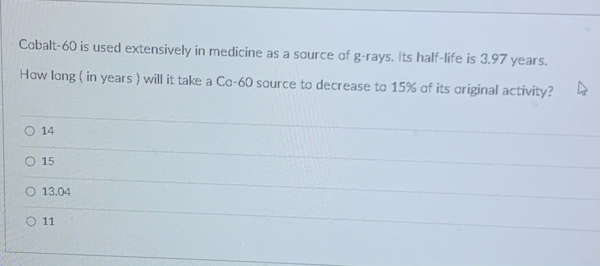 Cobalt-60 is used extensively in medicine as a source of g-rays. Its half-life is 3.97 years.
How long ( in years ) will it take a Co-60 source to decrease to 15% of its original activity?
O 14
O 15
13.04
O 11
