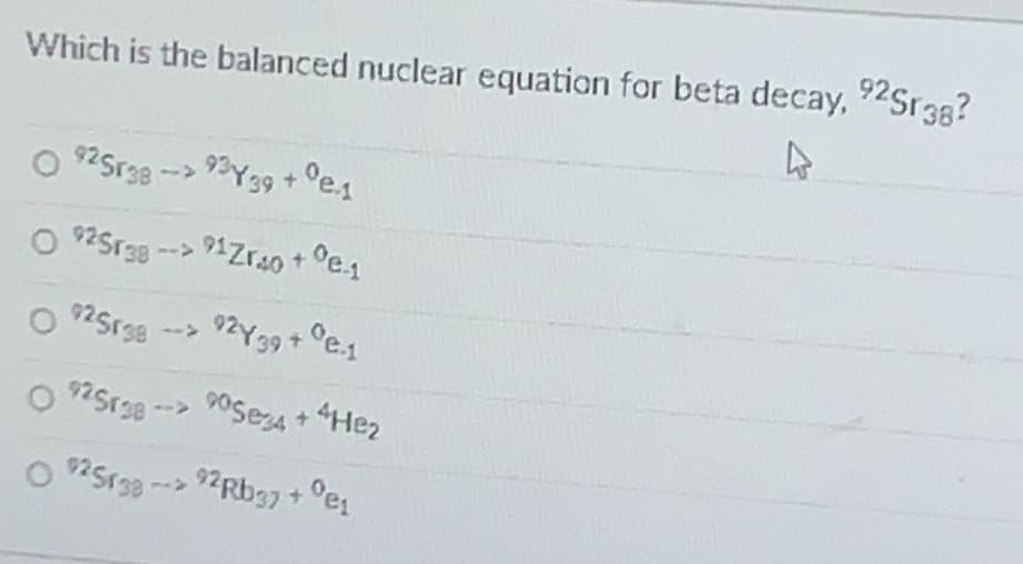 92Sr38?
Which is the balanced nuclear equation for beta decay, 2Sr38?
925r381
93Y39+°e.1
O $2Sr30 --> 91Zrao+ °e.1
925r38
ZY 39+ e.1
-->
NSr38 --> POSesa + 4Hez
O Sr38 --> Rb37 + °es
