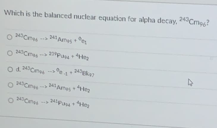 et+ 243Bk97
Which is the balanced nuclear equation for alpha decay, 245Cmog?
Oes
241 Am95 +
O 243Cmg6
O 243Cm96
239Pu94 +Hez
w->
O d. 243Cmos
O 249 Cm96 -->
241 Am95+
4Hez
243 Cm96
241PU94 + Hez
