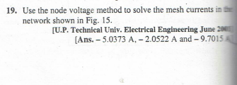 19. Use the node voltage method to solve the mesh currents in t
network shown in Fig. 15.
[U.P. Technical Univ. Electrical Engineering June 200
[Ans. -5.0373 A, -2.0522 A and -9.7015A