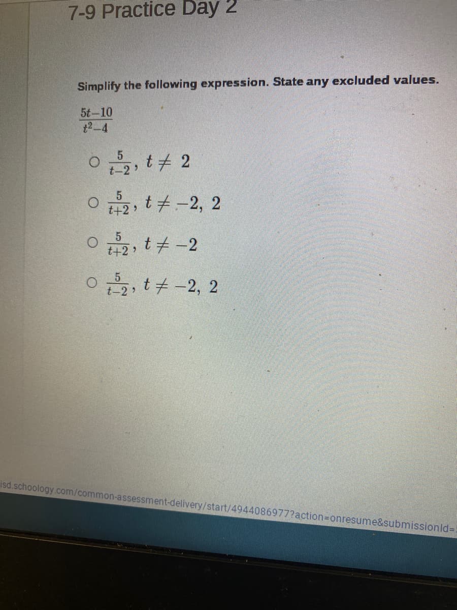 7-9 Practice Day 2
Simplify the following expression. State any excluded values.
5t-10
12-4
t 2
t-2
O 2, t#-2, 2
t+2 >
t# -2
t+2>
0
5
t +-2, 2
isd.schoology.com/common-assessment-delivery/start/4944086977?action3Donresume&submissionld%=D
