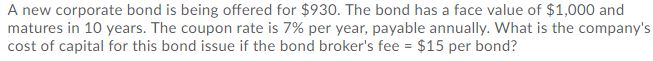 A new corporate bond is being offered for $930. The bond has a face value of $1,000 and
matures in 10 years. The coupon rate is 7% per year, payable annually. What is the company's
cost of capital for this bond issue if the bond broker's fee = $15 per bond?