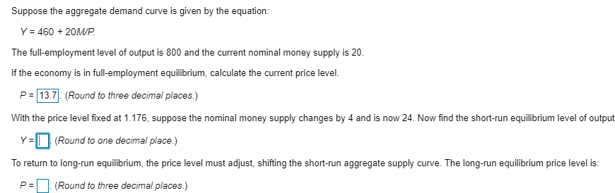 Suppose the aggregate demand curve is given by the equation:
Y = 460 + 20M/P.
The full-employment level of output is 800 and the current nominal money supply is 20.
If the economy is in full-employment equilibrium, calculate the current price level.
P=13.7. (Round to three decimal places.)
With the price level fixed at 1.176, suppose the nominal money supply changes by 4 and is now 24. Now find the short-run equilibrium level of output
Y= (Round to one decimal place.)
To return to long-run equilibrium, the price level must adjust, shifting the short-run aggregate supply curve. The long-run equilibrium price level is:
P= (Round to three decimal places.)