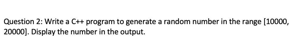 Question 2: Write a C++ program to generate a random number in the range [10000,
20000]. Display the number in the output.
