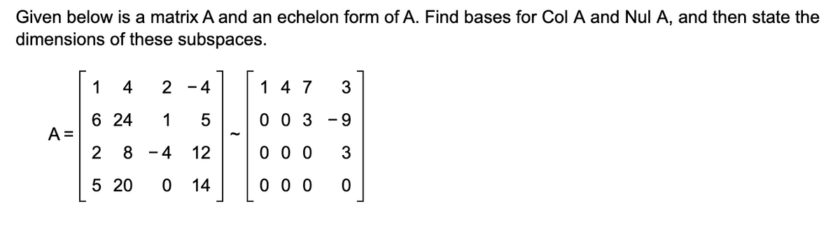 Given below is a matrix A and an echelon form of A. Find bases for Col A and Nul A, and then state the
dimensions of these subspaces.
1 4
2
-
4
1 4 7
3
6 24
1
5
003
9
A=
-
2
8
4
12
0 0 0
3
5 20
0 14
0 0 0
0