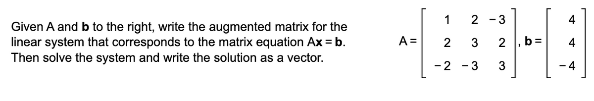 Given A and b to the right, write the augmented matrix for the
linear system that corresponds to the matrix equation Ax = b.
Then solve the system and write the solution as a vector.
1
2-3
4
A =
2
3
2 b =
A
-2
- 3
3
-4