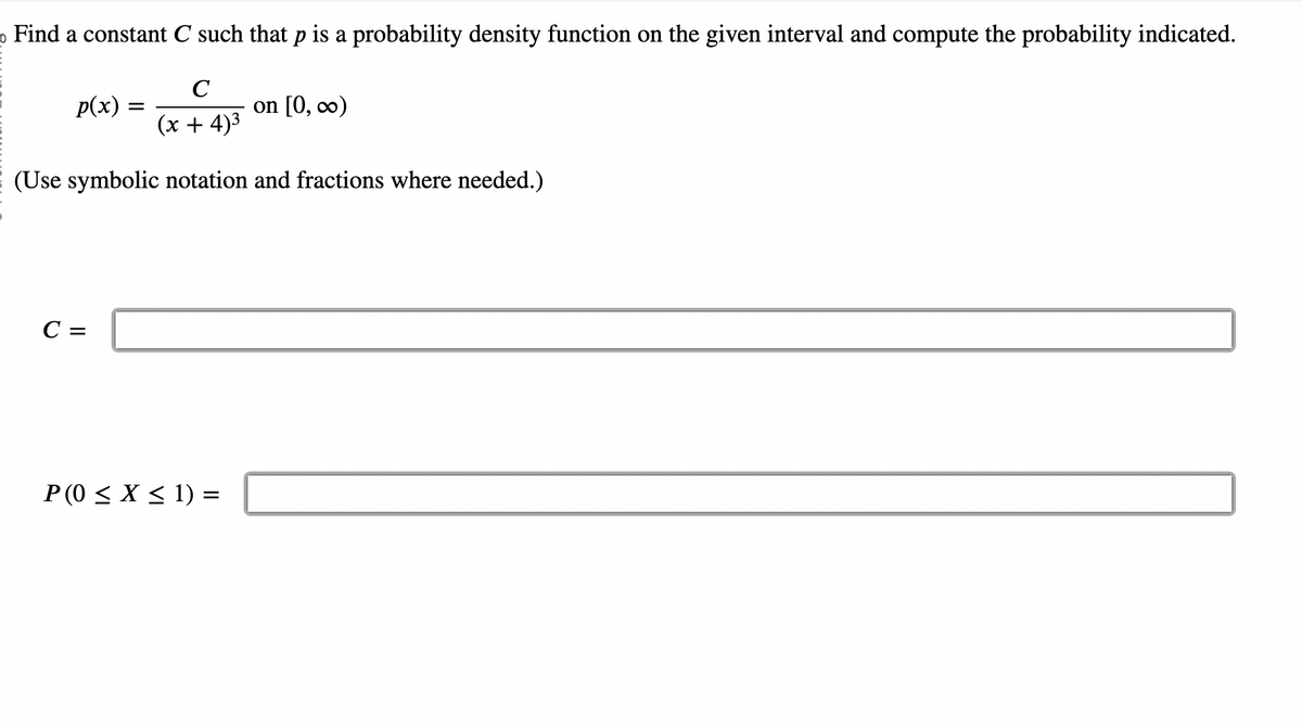 Find a constant C such that p is a probability density function on the given interval and compute the probability indicated.
C
p(x) =
(x + 4)³
(Use symbolic notation and fractions where needed.)
C =
P (0 ≤ X ≤ 1) =
on [0, ∞)