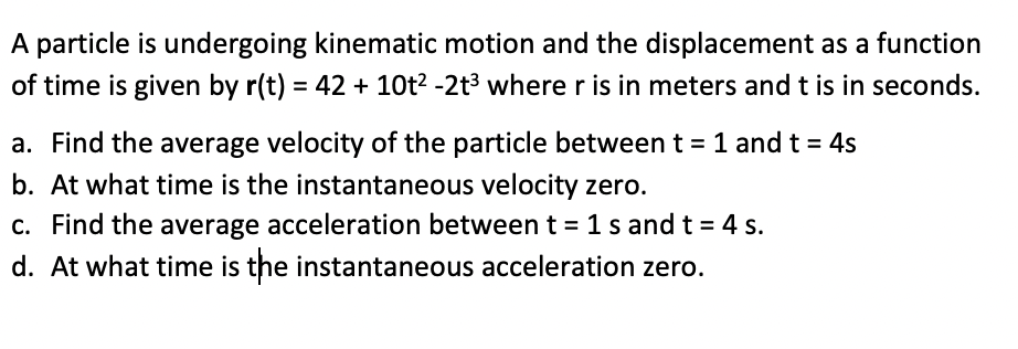 **Kinematic Motion of a Particle**

A particle is undergoing kinematic motion, and its displacement as a function of time is given by:

\[r(t) = 42 + 10t^2 - 2t^3\]

where \( r \) is in meters and \( t \) is in seconds.

1. **Find the average velocity of the particle between \( t = 1 \) s and \( t = 4 \) s.**

2. **Determine when the instantaneous velocity is zero.**

3. **Find the average acceleration between \( t = 1 \) s and \( t = 4 \) s.**

4. **Determine when the instantaneous acceleration is zero.**