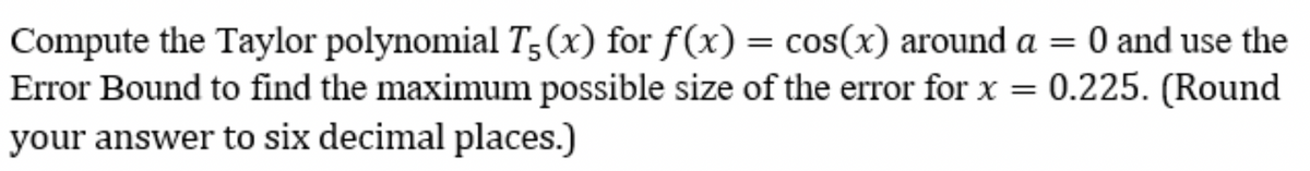 Compute the Taylor polynomial T5(x) for f(x) = cos(x) around a = 0 and use the
Error Bound to find the maximum possible size of the error for x = 0.225. (Round
your answer to six decimal places.)