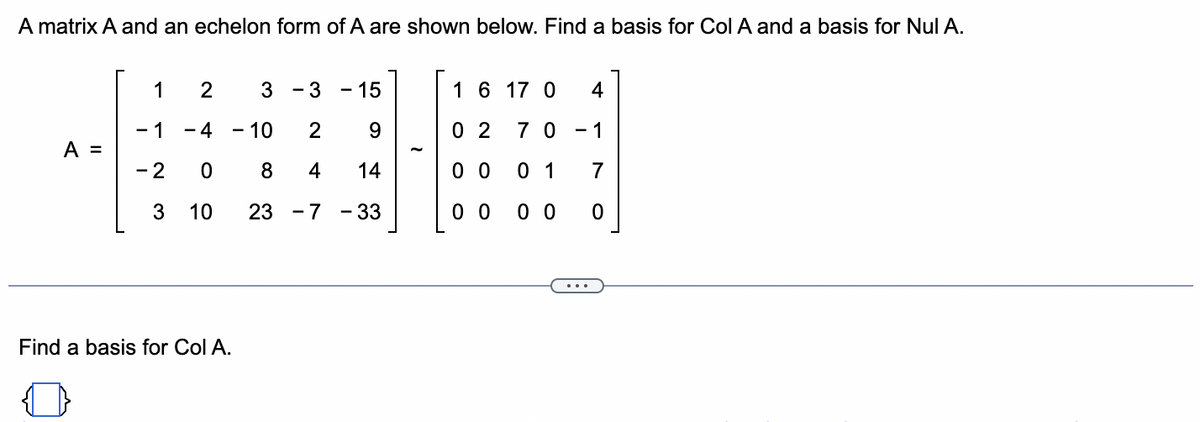 ### Matrix Analysis: Basis for Column Space and Null Space

A matrix \( A \) and its echelon form are shown below. Follow the process to find a basis for the column space (\(\text{Col } A\)) and null space (\(\text{Nul } A\)) of matrix \( A \).

#### Matrix \( A \):

\[
A = \begin{bmatrix}
1 & 2 & 3 & -3 & -15 \\
-1 & -4 & -10 & 2 & 9 \\
-2 & 0 & 8 & 4 & 14 \\
3 & 10 & 23 & -7 & -33
\end{bmatrix}
\]

#### Echelon Form of \( A \):

\[
\sim \begin{bmatrix}
1 & 6 & 17 & 0 & 4 \\
0 & 2 & 7 & 0 & -1 \\
0 & 0 & 1 & 1 & 7 \\
0 & 0 & 0 & 0 & 0
\end{bmatrix}
\]

The echelon form provides insight into linearly independent columns, helping identify pivot columns. These columns in the original matrix \( A \) represent the basis for the column space.

#### Finding a Basis for \(\text{Col } A\):

Consider the pivot positions in the echelon form of \( A \):
- Pivot columns are the first, second, and third columns.

Extract corresponding columns from the original matrix \( A \):
\[
\begin{bmatrix}
1 & 2 & 3 \\
-1 & -4 & -10 \\
-2 & 0 & 8 \\
3 & 10 & 23
\end{bmatrix}
\]

These form the basis for \(\text{Col } A\).

In addition to \(\text{Col } A\), we would proceed to find \(\text{Nul } A\) by solving \( A\mathbf{x} = \mathbf{0} \) through back substitution on the echelon form, focusing on free variables (non-pivot columns).

This content layout clearly demonstrates the step-by-step method and underlying principles for identifying bases in linear algebra, supporting both understanding and application.