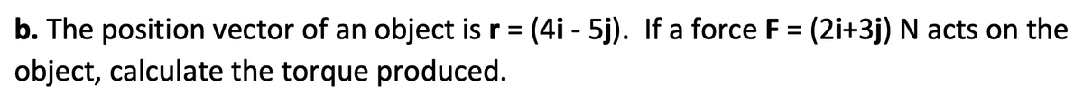 b. The position vector of an object is r = (4i - 5j). If a force F = (2i+3j) N acts on the
object, calculate the torque produced.