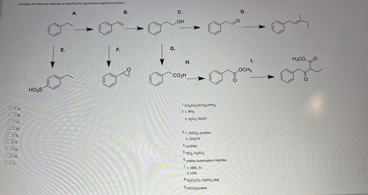 Complete the following roadmap by selecting the appropriate reagents/conditions.
A.
B.
C.
D.
H.
E.
F.
G.
HO3S
E.
A.
F.
B.
G.
C.
OH
H.
CO₂H
1. CH3CH₂C(CH3)=PPh3
2.1. BH3
2. H₂O2, NaOH
3.1. SOCI2, pyridine
2. CH3OH
4. mCPBA
5.
SO3, H₂SO4
6.
methyl butanoate in NaOMe
7.1. NBS, hv
2. LDA
8. K2Cr207, H₂SO4 (aq)
9. PCC/pyridine
=0
D.
I.
LOCH3
H3CO.
O
0