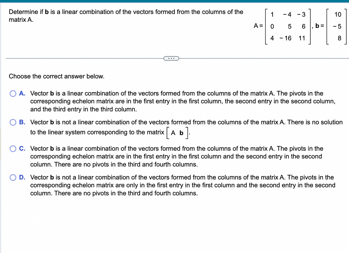 Determine if b is a linear combination of the vectors formed from the columns of the
matrix A.
Choose the correct answer below.
1
A = 0
4
- 4
5
- 16
- 3
6
11
10
-5
8
O A. Vector b is a linear combination of the vectors formed from the columns of the matrix A. The pivots in the
corresponding echelon matrix are in the first entry in the first column, the second entry in the second column,
and the third entry in the third column.
B. Vector b is not a linear combination of the vectors formed from the columns of the matrix A. There is no solution
to the linear system corresponding to the matrix [Ab
].
C. Vector b is a linear combination of the vectors formed from the columns of the matrix A. The pivots in the
corresponding echelon matrix are in the first entry in the first column and the second entry in the second
column. There are no pivots in the third and fourth columns.
D. Vector b is not a linear combination of the vectors formed from the columns of the matrix A. The pivots in the
corresponding echelon matrix are only in the first entry in the first column and the second entry in the second
column. There are no pivots in the third and fourth columns.