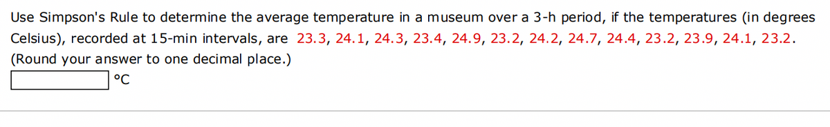 Use Simpson's Rule to determine the average temperature in a museum over a 3-h period, if the temperatures (in degrees
Celsius), recorded at 15-min intervals, are 23.3, 24.1, 24.3, 23.4, 24.9, 23.2, 24.2, 24.7, 24.4, 23.2, 23.9, 24.1, 23.2.
(Round your answer to one decimal place.)
°C