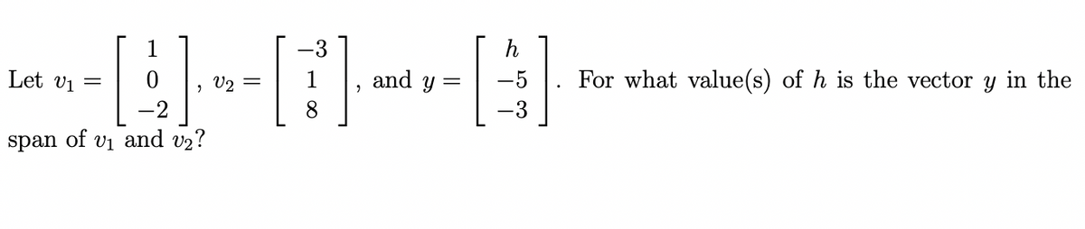 Let V₁ =
[!]
-2
span of V1
and v₂?
V2 =
-3
2
and y=
h
-5
For what value(s) of h is the vector y in the