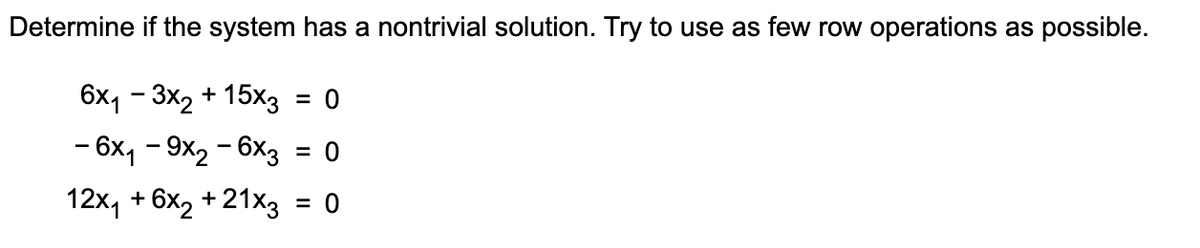 Determine if the system has a nontrivial solution. Try to use as few row operations as possible.
6x1 -3x2 + 15×3 = 0
-6x1-9x2 - 6x3 = 0
12x₁ +6x2 + 21x3
= 0