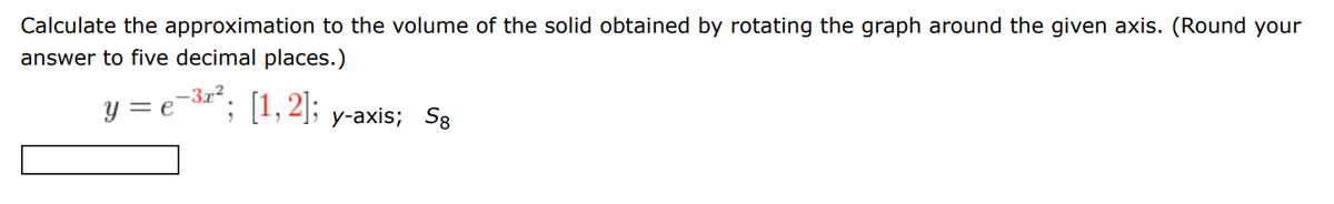 Calculate the approximation to the volume of the solid obtained by rotating the graph around the given axis. (Round your
answer to five decimal places.)
y = e-³2²; [1, 2];
y-axis; Sg