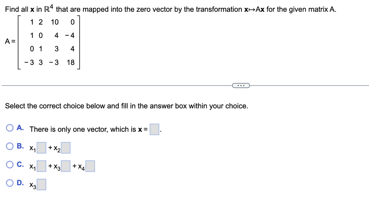 Find all x in R4 that are mapped into the zero vector by the transformation X-Ax for the given matrix A.
1 2 10 0
10
4
4
01 3 4
- 3 3 - 3 18
A =
Select the correct choice below and fill in the answer box within your choice.
O A. There is only one vector, which is x =
В. X1
C. X₁
D.
x3
+ X₂
+ X3
+ X4