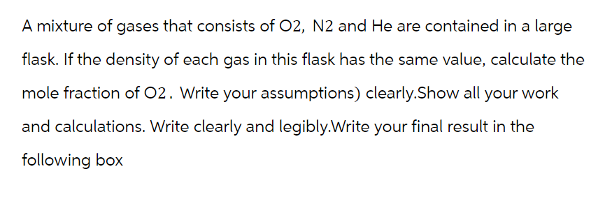 A mixture of gases that consists of O2, N2 and He are contained in a large
flask. If the density of each gas in this flask has the same value, calculate the
mole fraction of O2. Write your assumptions) clearly.Show all your work
and calculations. Write clearly and legibly.Write your final result in the
following box