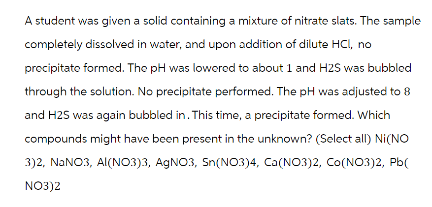 A student was given a solid containing a mixture of nitrate slats. The sample
completely dissolved in water, and upon addition of dilute HCI, no
precipitate formed. The pH was lowered to about 1 and H2S was bubbled
through the solution. No precipitate performed. The pH was adjusted to 8
and H2S was again bubbled in. This time, a precipitate formed. Which
compounds might have been present in the unknown? (Select all) Ni(NO
3)2, NaNO3, Al(NO3)3, AgNO3, Sn(NO3)4, Ca(NO3)2, Co(NO3)2, Pb(
NO3)2