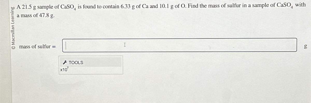 Macmillan Learning
A 21.5 g sample of CaSO, is found to contain 6.33 g of Ca and 10.1 g of O. Find the mass of sulfur in a sample of CaSO with
a mass of 47.8 g.
mass of sulfur =
X10
TOOLS
g