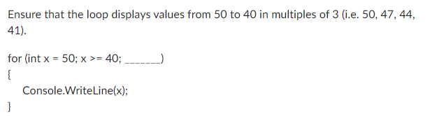 Ensure that the loop displays values from 50 to 40 in multiples of 3 (i.e. 50, 47, 44,
41).
for (int x = 50; x >= 40;
{
}
Console.WriteLine(x);