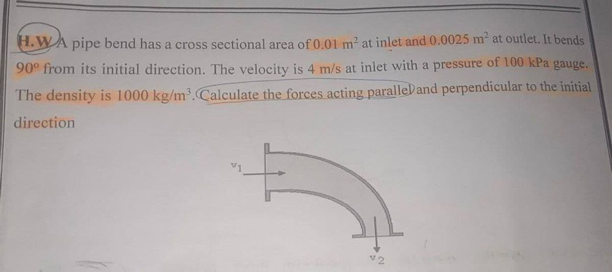 H.WA pipe bend has a cross sectional area of 0.01 m² at inlet and 0.0025 m² at outlet. It bends
90° from its initial direction. The velocity is 4 m/s at inlet with a pressure of 100 kPa gauge.
The density is 1000 kg/m³. Calculate the forces acting paralleland perpendicular to the initial
direction
42